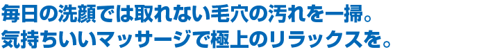 毎日の洗顔では取れない毛穴の汚れを一掃。気持ちの良いマッサージで極上のリラックスを。